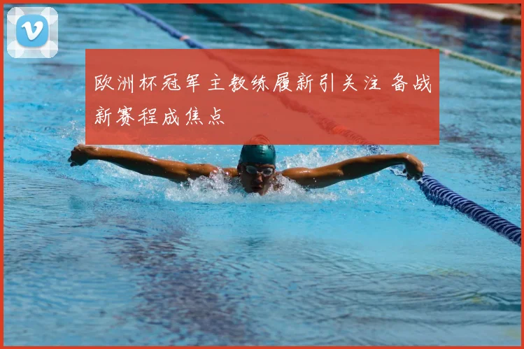 欧洲杯冠军主教练履新引关注 备战新赛程成焦点