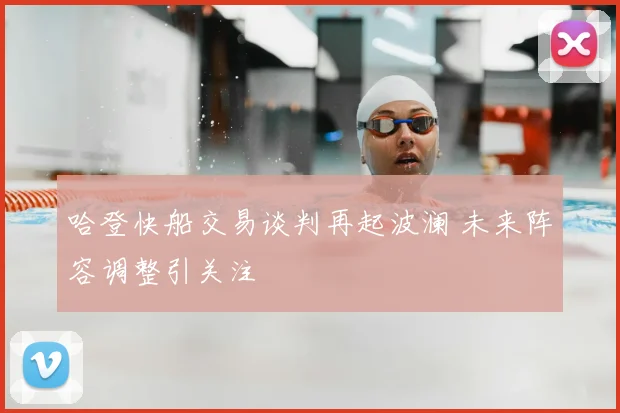 哈登快船交易谈判再起波澜 未来阵容调整引关注