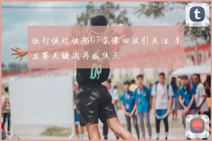 独行侠对快船G7录像回放引关注 季后赛关键战再成焦点