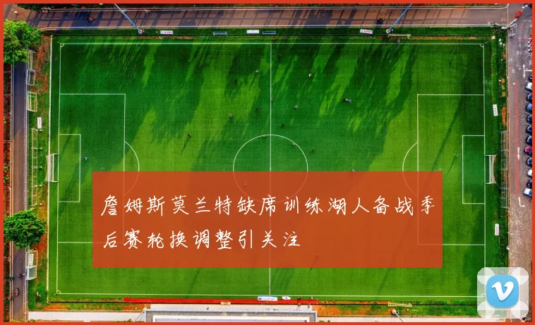詹姆斯莫兰特缺席训练湖人备战季后赛轮换调整引关注