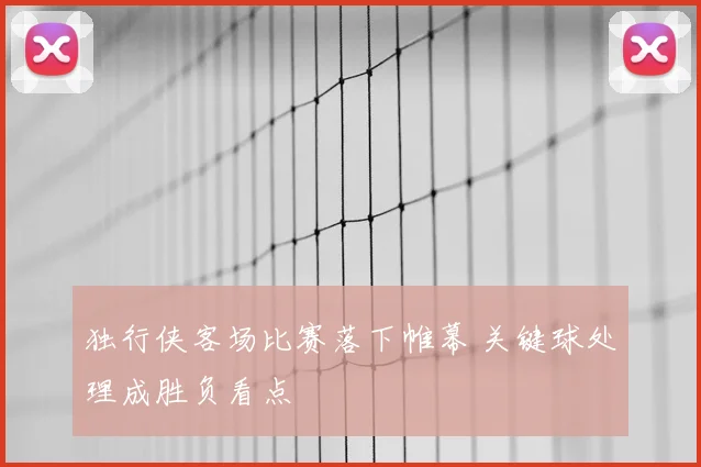 独行侠客场比赛落下帷幕 关键球处理成胜负看点