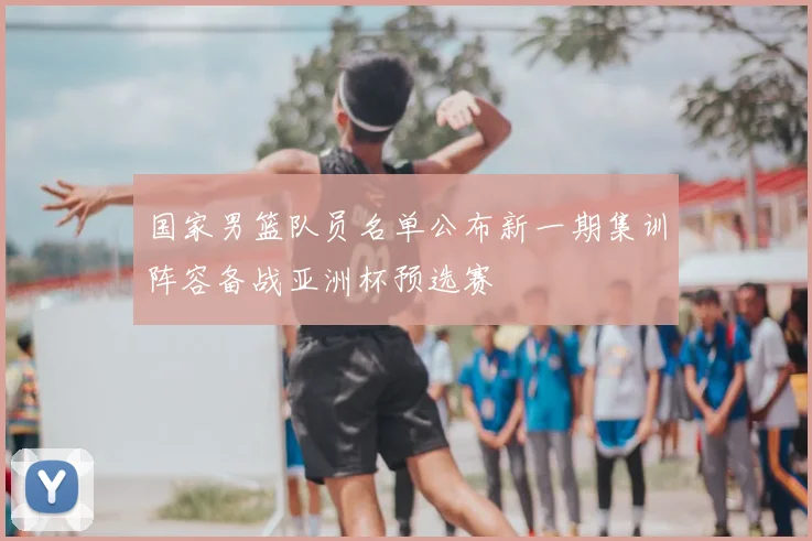 国家男篮队员名单公布新一期集训阵容备战亚洲杯预选赛