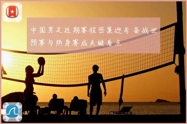 中国男足近期赛程密集迎考 备战世预赛与热身赛成关键看点