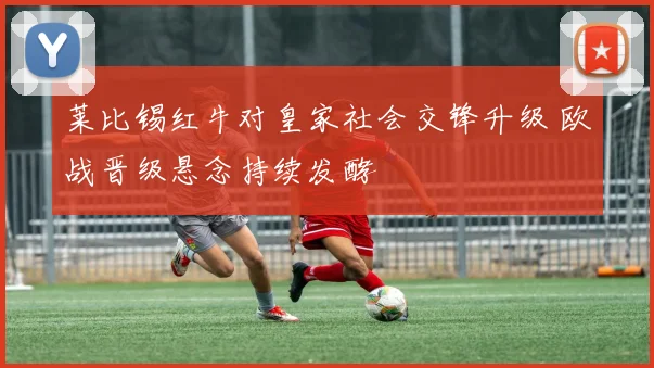 莱比锡红牛对皇家社会交锋升级 欧战晋级悬念持续发酵