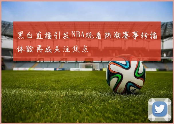 黑白直播引发NBA观看热潮赛事转播体验再成关注焦点