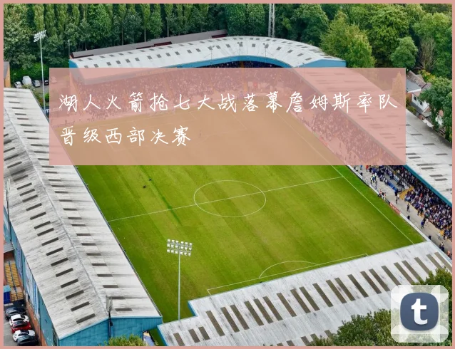 湖人火箭抢七大战落幕詹姆斯率队晋级西部决赛