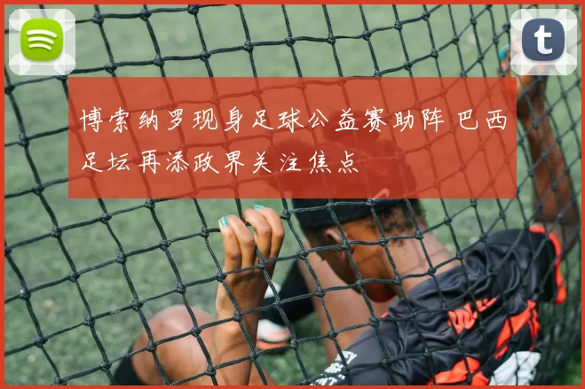 博索纳罗现身足球公益赛助阵 巴西足坛再添政界关注焦点