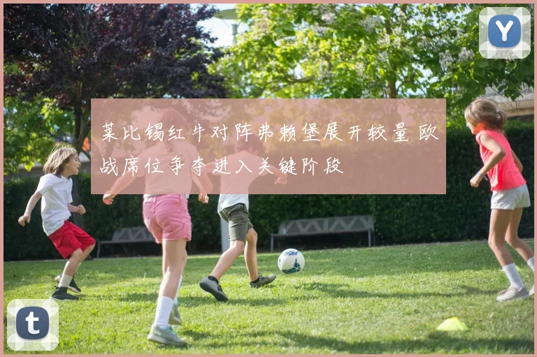莱比锡红牛对阵弗赖堡展开较量 欧战席位争夺进入关键阶段