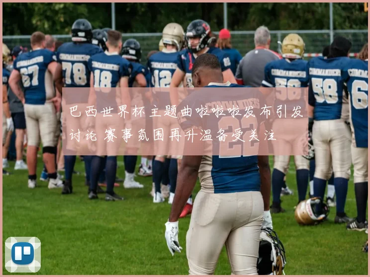 巴西世界杯主题曲啦啦啦发布引发讨论 赛事氛围再升温备受关注