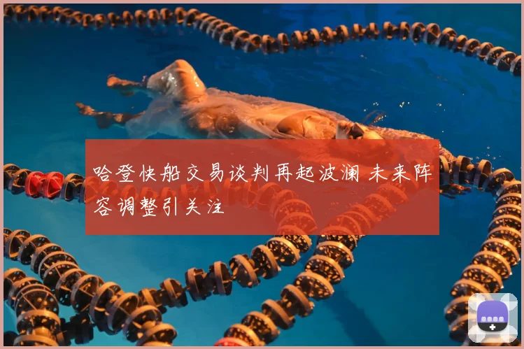 哈登快船交易谈判再起波澜 未来阵容调整引关注
