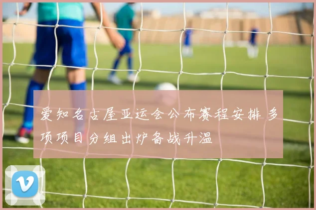 爱知名古屋亚运会公布赛程安排 多项项目分组出炉备战升温
