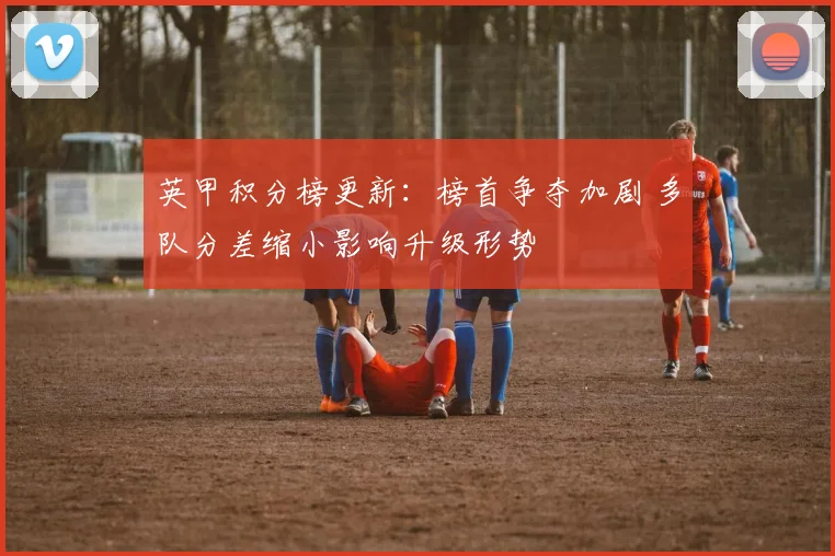 英甲积分榜更新：榜首争夺加剧 多队分差缩小影响升级形势