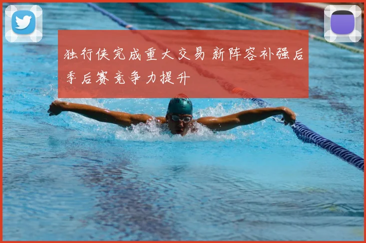 独行侠完成重大交易 新阵容补强后季后赛竞争力提升