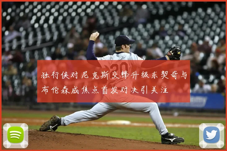 独行侠对尼克斯交锋升级东契奇与布伦森成焦点首发对决引关注