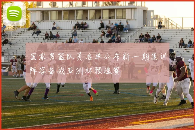 国家男篮队员名单公布新一期集训阵容备战亚洲杯预选赛