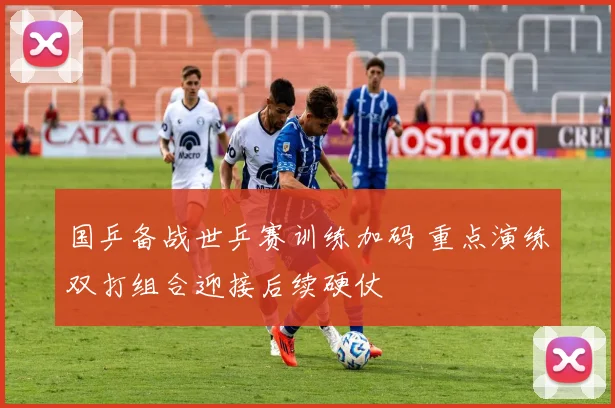 国乒备战世乒赛训练加码 重点演练双打组合迎接后续硬仗