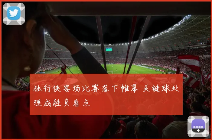 独行侠客场比赛落下帷幕 关键球处理成胜负看点