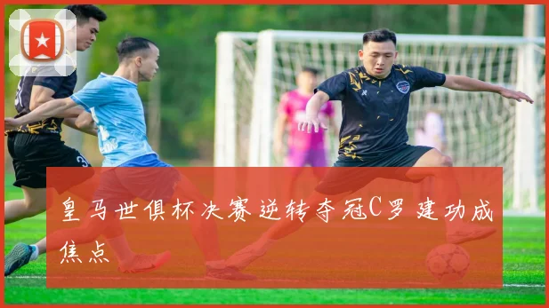 皇马世俱杯决赛逆转夺冠C罗建功成焦点