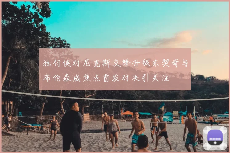 独行侠对尼克斯交锋升级东契奇与布伦森成焦点首发对决引关注